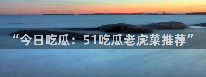 “今日吃瓜：51吃瓜老虎菜推荐”