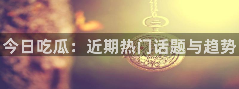 今日吃瓜：近期热门话题与趋势